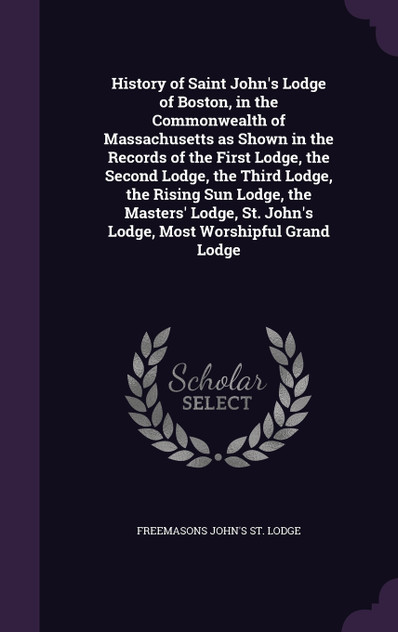 History of Saint John's Lodge of Boston, in the Commonwealth of Massachusetts as Shown in the Records of the First Lodge, the Second Lodge, the Third Lodge, the Rising Sun Lodge, the Masters' Lodge, St. John's Lodge, Most Worshipful Grand Lodge History of Saint John's Lodge of Boston, in the Commonwealth of Massachusetts as Shown in the Records of the First Lodge, the Second Lodge, the Third Lodge, the Rising Sun Lodge, the Masters' Lodge, St. John's Lodge, Most Worshipful Grand Lodge