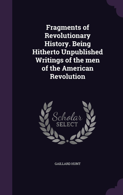 Fragments of Revolutionary History. Being Hitherto Unpublished Writings of the men of the American Revolution Fragments of Revolutionary History. Being Hitherto Unpublished Writings of the men of the American Revolution