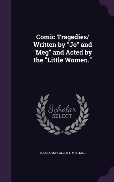 Comic Tragedies/ Written by "Jo" and "Meg" and Acted by the "Little Women." Comic Tragedies/ Written by "Jo" and "Meg" and Acted by the "Little Women."