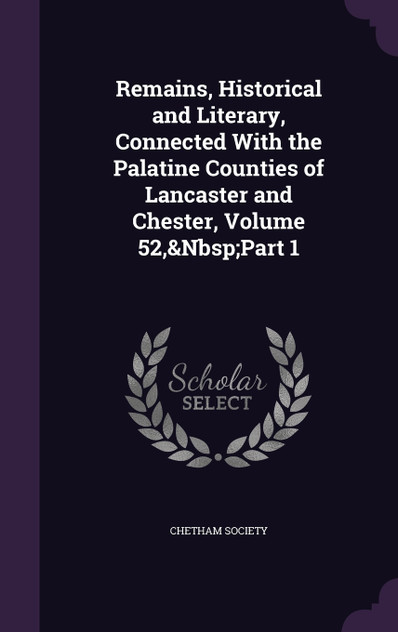 Remains, Historical and Literary, Connected With the Palatine Counties of Lancaster and Chester, Volume 52,&Nbsp;Part 1 Remains, Historical and Literary, Connected With the Palatine Counties of Lancaster and Chester, Volume 52,&Nbsp;Part 1