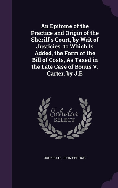 An Epitome of the Practice and Origin of the Sheriff's Court, by Writ of Justicies. to Which Is Added, the Form of the Bill of Costs, As Taxed in the Late Case of Bonus V. Carter. by J.B