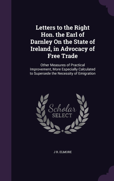 Letters to the Right Hon. the Earl of Darnley On the State of Ireland, in Advocacy of Free Trade