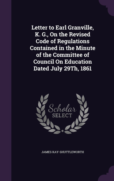 Letter to Earl Granville, K. G., On the Revised Code of Regulations Contained in the Minute of the Committee of Council On Education Dated July 29Th, 1861