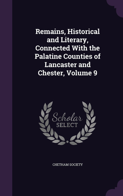 Remains, Historical and Literary, Connected With the Palatine Counties of Lancaster and Chester, Volume 9 Remains, Historical and Literary, Connected With the Palatine Counties of Lancaster and Chester, Volume 9