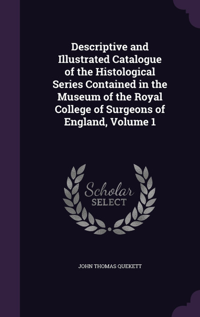 Descriptive and Illustrated Catalogue of the Histological Series Contained in the Museum of the Royal College of Surgeons of England, Volume 1 Descriptive and Illustrated Catalogue of the Histological Series Contained in the Museum of the Royal College of Surgeons of England, Volume 1