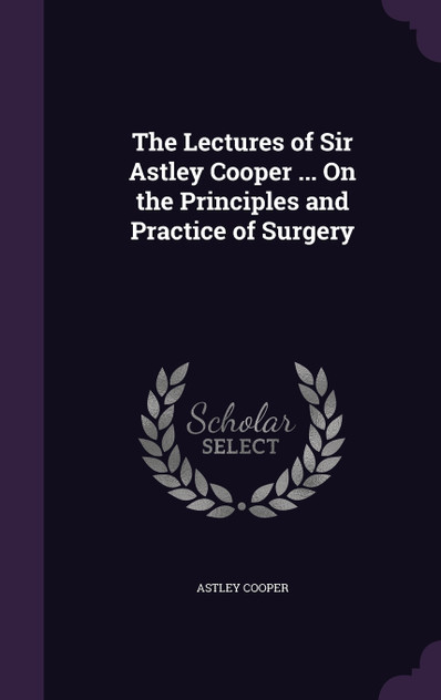 The Lectures of Sir Astley Cooper ... On the Principles and Practice of Surgery The Lectures of Sir Astley Cooper ... On the Principles and Practice of Surgery