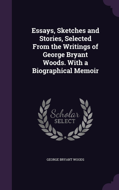 Essays, Sketches and Stories, Selected From the Writings of George Bryant Woods. With a Biographical Memoir Essays, Sketches and Stories, Selected From the Writings of George Bryant Woods. With a Biographical Memoir