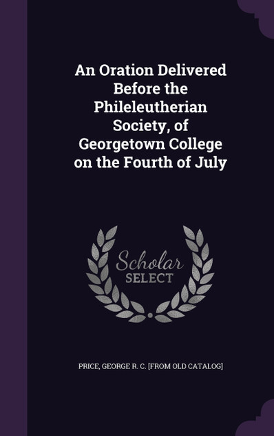 An Oration Delivered Before the Phileleutherian Society, of Georgetown College on the Fourth of July An Oration Delivered Before the Phileleutherian Society, of Georgetown College on the Fourth of July