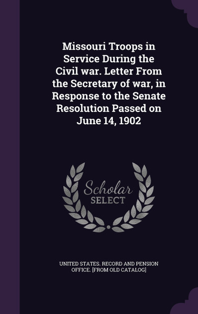 Missouri Troops in Service During the Civil war. Letter From the Secretary of war, in Response to the Senate Resolution Passed on June 14, 1902 Missouri Troops in Service During the Civil war. Letter From the Secretary of war, in Response to the Senate Resolution Passed on June 14, 1902