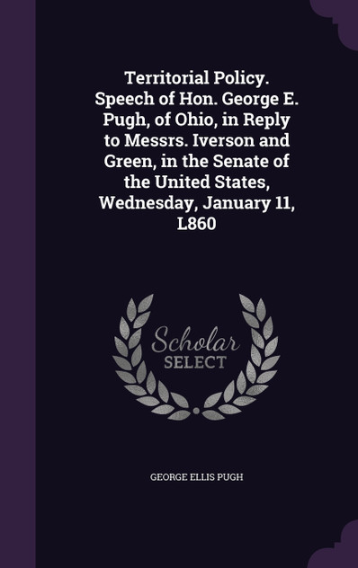 Territorial Policy. Speech of Hon. George E. Pugh, of Ohio, in Reply to Messrs. Iverson and Green, in the Senate of the United States, Wednesday, January 11, L860 Territorial Policy. Speech of Hon. George E. Pugh, of Ohio, in Reply to Messrs. Iverson and Green, in the Senate of the United States, Wednesday, January 11, L860