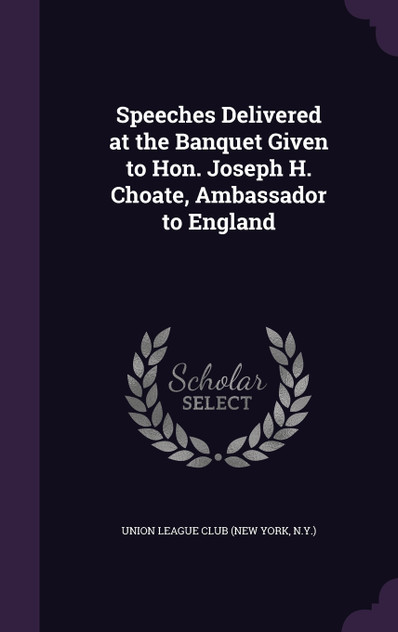 Speeches Delivered at the Banquet Given to Hon. Joseph H. Choate, Ambassador to England Speeches Delivered at the Banquet Given to Hon. Joseph H. Choate, Ambassador to England