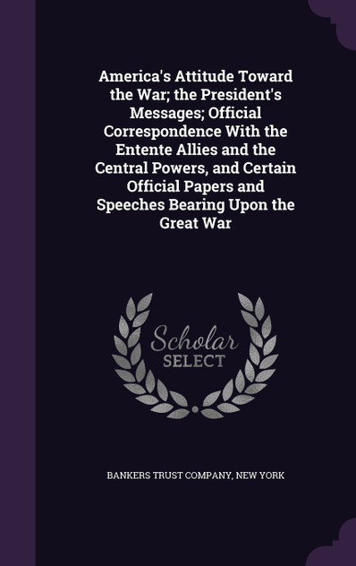 America's Attitude Toward the War; the President's Messages; Official Correspondence With the Entente Allies and the Central Powers, and Certain Official Papers and Speeches Bearing Upon the Great War America's Attitude Toward the War; the President's Messages; Official Correspondence With the Entente Allies and the Central Powers, and Certain Official Papers and Speeches Bearing Upon the Great War