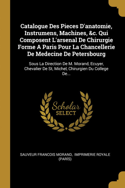 Catalogue Des Pieces D'anatomie, Instrumens, Machines, &c. Qui Composent L'arsenal De Chirurgie Forme A Paris Pour La Chancellerie De Medecine De Petersbourg