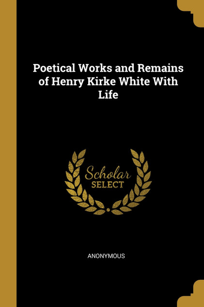 Poetical Works and Remains of Henry Kirke White With Life Poetical Works and Remains of Henry Kirke White With Life