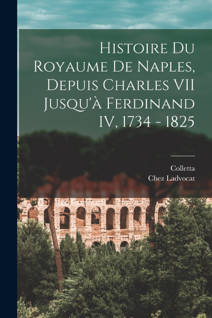 Histoire du Royaume De Naples, Depuis Charles VII Jusqu'à Ferdinand IV, 1734 - 1825 Histoire du Royaume De Naples, Depuis Charles VII Jusqu'à Ferdinand IV, 1734 - 1825
