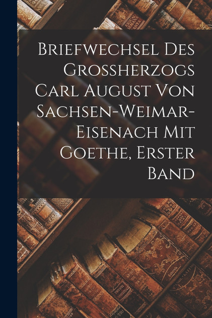 Briefwechsel des Grossherzogs Carl August von Sachsen-Weimar-Eisenach mit Goethe, Erster Band Briefwechsel des Grossherzogs Carl August von Sachsen-Weimar-Eisenach mit Goethe, Erster Band