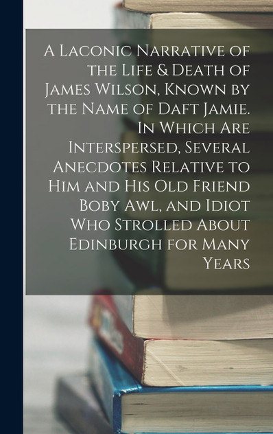 A Laconic Narrative of the Life & Death of James Wilson, Known by the Name of Daft Jamie. In Which are Interspersed, Several Anecdotes Relative to him and his old Friend Boby Awl, and Idiot who Strolled About Edinburgh for Many Years