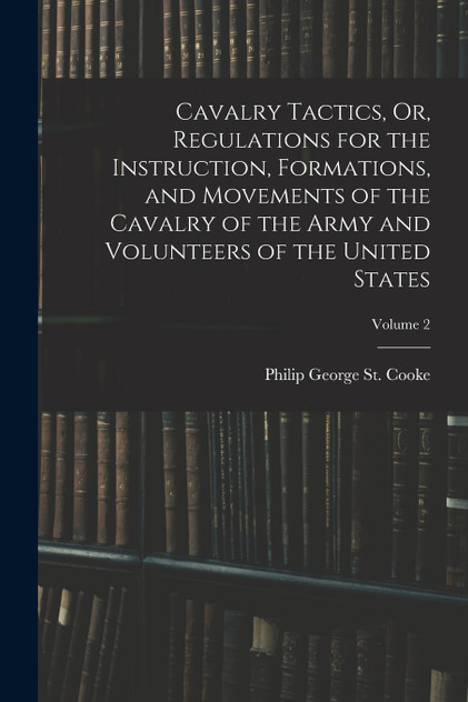 Cavalry Tactics, Or, Regulations for the Instruction, Formations, and Movements of the Cavalry of the Army and Volunteers of the United States; Volume 2 Cavalry Tactics, Or, Regulations for the Instruction, Formations, and Movements of the Cavalry of the Army and Volunteers of the United States; Volume 2