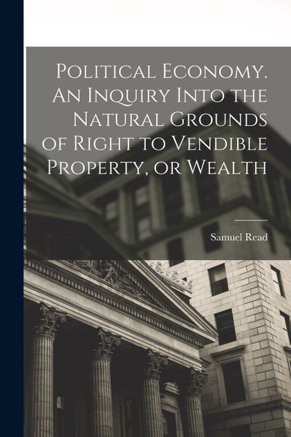 Political Economy. An Inquiry Into the Natural Grounds of Right to Vendible Property, or Wealth