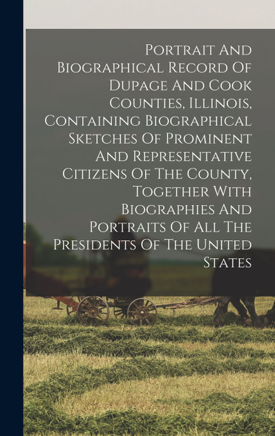 Portrait And Biographical Record Of Dupage And Cook Counties, Illinois, Containing Biographical Sketches Of Prominent And Representative Citizens Of The County, Together With Biographies And Portraits Of All The Presidents Of The United States Portrait And Biographical Record Of Dupage And Cook Counties, Illinois, Containing Biographical Sketches Of Prominent And Representative Citizens Of The County, Together With Biographies And Portraits Of All The Presidents Of The United States