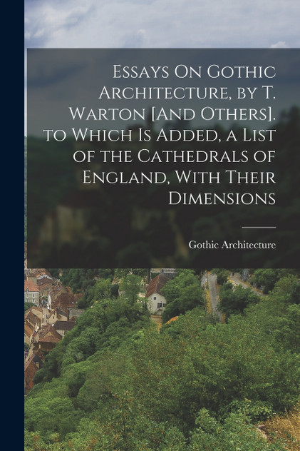 Essays On Gothic Architecture, by T. Warton [And Others]. to Which Is Added, a List of the Cathedrals of England, With Their Dimensions