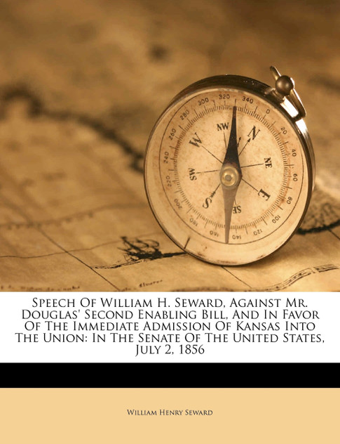 Speech Of William H. Seward, Against Mr. Douglas' Second Enabling Bill, And In Favor Of The Immediate Admission Of Kansas Into The Union Speech Of William H. Seward, Against Mr. Douglas' Second Enabling Bill, And In Favor Of The Immediate Admission Of Kansas Into The Union