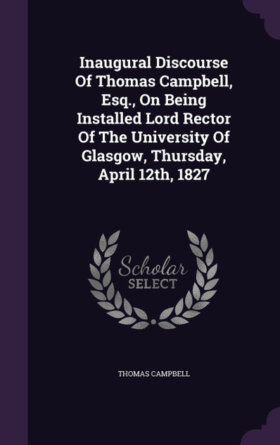 Inaugural Discourse Of Thomas Campbell, Esq., On Being Installed Lord Rector Of The University Of Glasgow, Thursday, April 12th, 1827