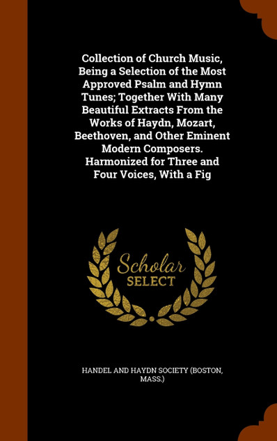 Collection of Church Music, Being a Selection of the Most Approved Psalm and Hymn Tunes; Together With Many Beautiful Extracts From the Works of Haydn, Mozart, Beethoven, and Other Eminent Modern Composers. Harmonized for Three and Four Voices, With