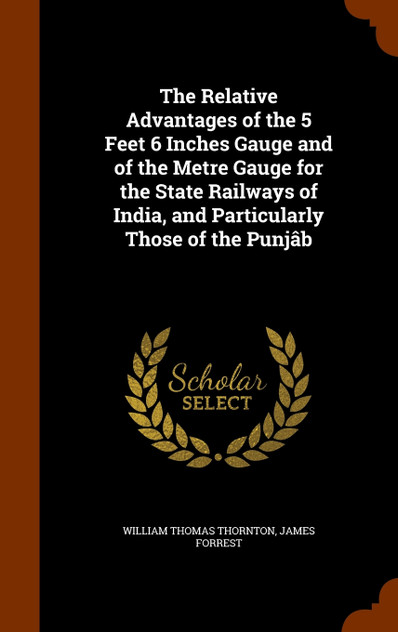 The Relative Advantages of the 5 Feet 6 Inches Gauge and of the Metre Gauge for the State Railways of India, and Particularly Those of the Punjâb