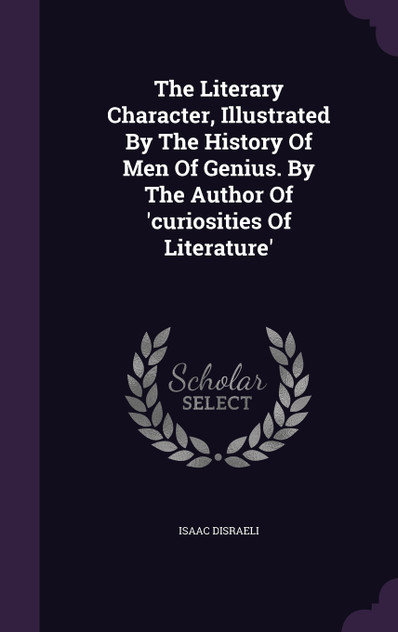The Literary Character, Illustrated By The History Of Men Of Genius. By The Author Of 'curiosities Of Literature' The Literary Character, Illustrated By The History Of Men Of Genius. By The Author Of 'curiosities Of Literature'