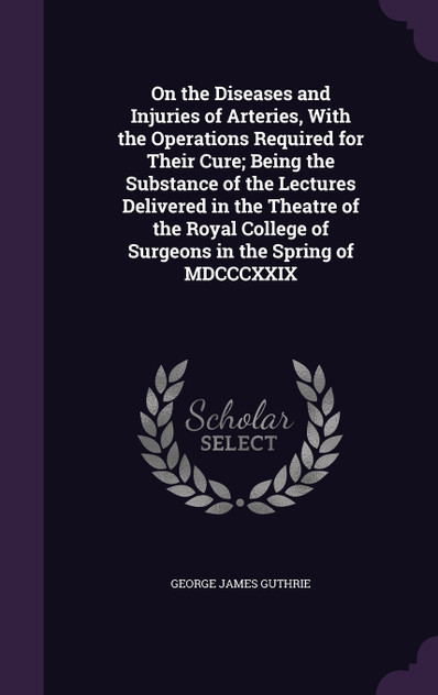 On the Diseases and Injuries of Arteries, With the Operations Required for Their Cure; Being the Substance of the Lectures Delivered in the Theatre of the Royal College of Surgeons in the Spring of MDCCCXXIX
