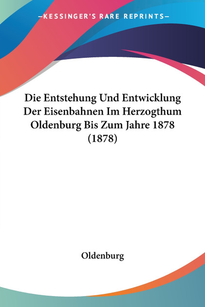 Die Entstehung Und Entwicklung Der Eisenbahnen Im Herzogthum Oldenburg Bis Zum Jahre 1878 (1878) Die Entstehung Und Entwicklung Der Eisenbahnen Im Herzogthum Oldenburg Bis Zum Jahre 1878 (1878)