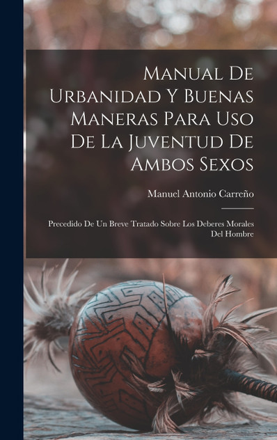Manual de urbanidad y buenas maneras para uso de la juventud de ambos sexos; precedido de un breve tratado sobre los deberes morales del hombre Manual de urbanidad y buenas maneras para uso de la juventud de ambos sexos; precedido de un breve tratado sobre los deberes morales del hombre