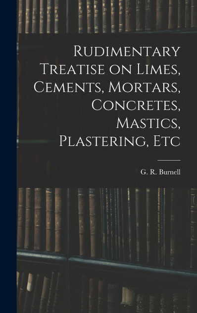 Rudimentary Treatise on Limes, Cements, Mortars, Concretes, Mastics, Plastering, Etc Rudimentary Treatise on Limes, Cements, Mortars, Concretes, Mastics, Plastering, Etc
