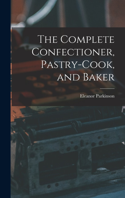 The Complete Confectioner, Pastry-cook, and Baker The Complete Confectioner, Pastry-cook, and Baker