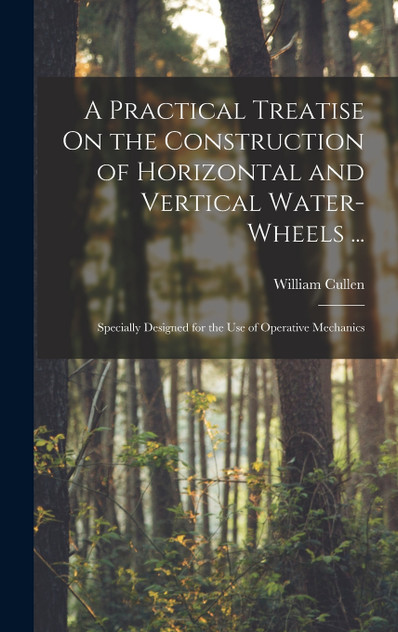 A Practical Treatise On the Construction of Horizontal and Vertical Water-Wheels ... A Practical Treatise On the Construction of Horizontal and Vertical Water-Wheels ...