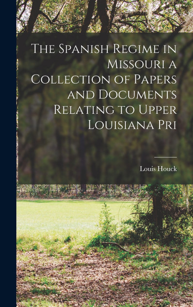 The Spanish Regime in Missouri a Collection of Papers and Documents Relating to Upper Louisiana Pri The Spanish Regime in Missouri a Collection of Papers and Documents Relating to Upper Louisiana Pri