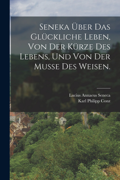 Seneka über das glückliche Leben, von der Kürze des Lebens, und von der Musse des Weisen. Seneka über das glückliche Leben, von der Kürze des Lebens, und von der Musse des Weisen.