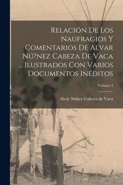 Relación de los naufragios y Comentarios de Alvar Nú?nez Cabeza de Vaca ... ilustrados con varios documentos inéditos; Volume 5 Relación de los naufragios y Comentarios de Alvar Nú?nez Cabeza de Vaca ... ilustrados con varios documentos inéditos; Volume 5