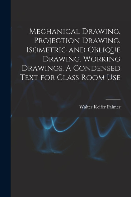 Mechanical Drawing. Projection Drawing. Isometric and Oblique Drawing. Working Drawings. A Condensed Text for Class Room Use