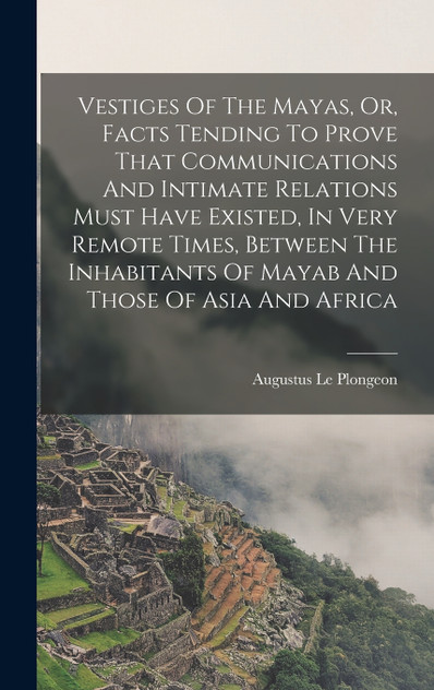 Vestiges Of The Mayas, Or, Facts Tending To Prove That Communications And Intimate Relations Must Have Existed, In Very Remote Times, Between The Inhabitants Of Mayab And Those Of Asia And Africa