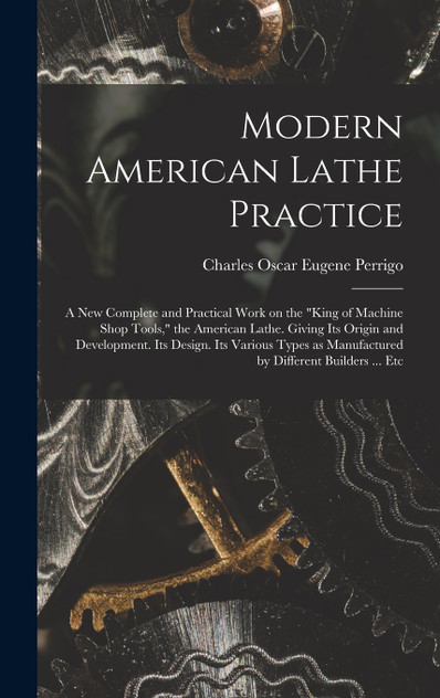 Modern American Lathe Practice; a new Complete and Practical Work on the "king of Machine Shop Tools," the American Lathe. Giving its Origin and Development. Its Design. Its Various Types as Manufactured by Different Builders ... Etc