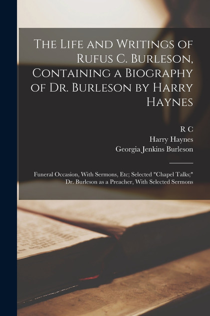 The Life and Writings of Rufus C. Burleson, Containing a Biography of Dr. Burleson by Harry Haynes; Funeral Occasion, With Sermons, etc; Selected "chapel Talks;" Dr. Burleson as a Preacher, With Selected Sermons The Life and Writings of Rufus C. Burleson, Containing a Biography of Dr. Burleson by Harry Haynes; Funeral Occasion, With Sermons, etc; Selected "chapel Talks;" Dr. Burleson as a Preacher, With Selected Sermons