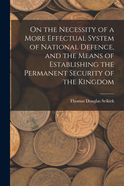 On the Necessity of a More Effectual System of National Defence, and the Means of Establishing the Permanent Security of the Kingdom On the Necessity of a More Effectual System of National Defence, and the Means of Establishing the Permanent Security of the Kingdom
