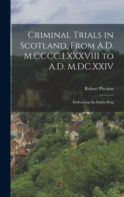 Criminal Trials in Scotland, From A.D. M.CCCC.LXXXVIII to A.D. M.DC.XXIV Criminal Trials in Scotland, From A.D. M.CCCC.LXXXVIII to A.D. M.DC.XXIV