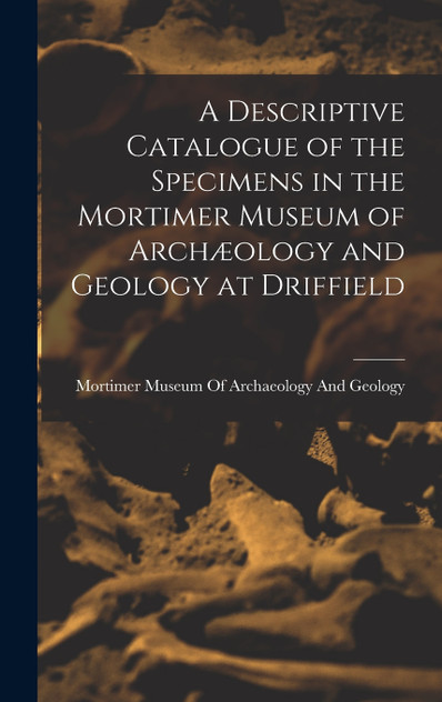 A Descriptive Catalogue of the Specimens in the Mortimer Museum of Archæology and Geology at Driffield A Descriptive Catalogue of the Specimens in the Mortimer Museum of Archæology and Geology at Driffield