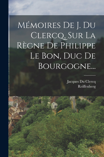 Mémoires De J. Du Clercq, Sur La Règne De Philippe Le Bon, Duc De Bourgogne... Mémoires De J. Du Clercq, Sur La Règne De Philippe Le Bon, Duc De Bourgogne...