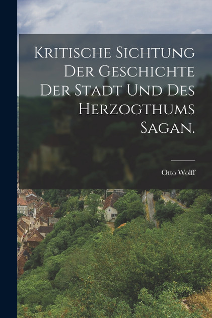Kritische Sichtung der Geschichte der Stadt und des Herzogthums Sagan. Kritische Sichtung der Geschichte der Stadt und des Herzogthums Sagan.
