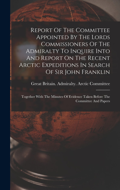 Report Of The Committee Appointed By The Lords Commissioners Of The Admiralty To Inquire Into And Report On The Recent Arctic Expeditions In Search Of Sir John Franklin Report Of The Committee Appointed By The Lords Commissioners Of The Admiralty To Inquire Into And Report On The Recent Arctic Expeditions In Search Of Sir John Franklin