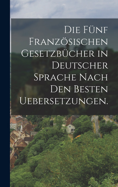 Die fünf französischen Gesetzbücher in deutscher Sprache nach den besten Uebersetzungen. Die fünf französischen Gesetzbücher in deutscher Sprache nach den besten Uebersetzungen.